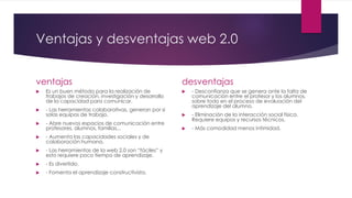 Ventajas y desventajas web 2.0
ventajas
 Es un buen método para la realización de
trabajos de creación, investigación y desarrollo
de la capacidad para comunicar.
 - Las herramientas colaborativas, generan por si
solas equipos de trabajo.
 - Abre nuevos espacios de comunicación entre
profesores, alumnos, familias,..
 - Aumenta las capacidades sociales y de
colaboración humana.
 - Las herramientas de la web 2.0 son “fáciles” y
esto requiere poco tiempo de aprendizaje.
 - Es divertido.
 - Fomenta el aprendizaje constructivista.
desventajas
 - Desconfianza que se genera ante la falta de
comunicación entre el profesor y los alumnos,
sobre todo en el proceso de evaluación del
aprendizaje del alumno.
 - Eliminación de la interacción social física.
Requiere equipos y recursos técnicos.
 - Más comodidad menos intimidad.
 