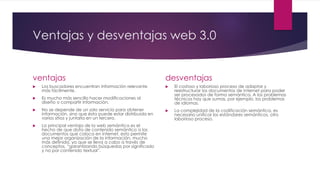 Ventajas y desventajas web 3.0
ventajas
 Los buscadores encuentran información relevante
más fácilmente.
 Es mucho más sencillo hacer modificaciones al
diseño o compartir información.
 No se depende de un solo servicio para obtener
información, sino que ésta puede estar distribuida en
varios sitios y juntarla en un tercero.
 La principal ventaja de la web semántica es el
hecho de que dota de contenido semántico a los
documentos que coloca en internet. esto permite
una mejor organización de la información, mucho
más definida, ya que se lleva a cabo a través de
conceptos, “garantizando búsquedas por significado
y no por contenido textual”.
desventajas
 El costoso y laborioso proceso de adaptar y
reestructurar los documentos de Internet para poder
ser procesados de forma semántica. A los problemas
técnicos hay que sumas, por ejemplo, los problemas
de idiomas.
 La complejidad de la codificación semántica, es
necesario unificar los estándares semánticos, otro
laborioso proceso.
 