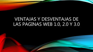 VENTAJAS Y DESVENTAJAS DE
LAS PAGINAS WEB 1.0, 2.0 Y 3.0
 