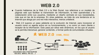 WEB 2.0
■ Cuando hablamos de la Web 2.0 o la Web Social, nos referimos a un modelo de
páginas web que facilitan la transmisión de información, la Inter operatividad y la
colaboración entre sus usuarios, mediante un diseño centrado en sus necesidades,
más que en las de la empresa. En otras palabras, se trata de una tendencia en la
Internet que aboga por una red más interactiva, menos unilateral.
■ Web 2.0 supone un paso adelante en la evolución de Internet, para incorporar al
usuario como un agente activo en su funcionamiento, y no como un mero cliente o
receptor de la información. Esto pasa por sitios web dinámicos, en los que al usuario
se le permita interactuar, generar contenido, o formar parte de comunidades virtuales.
 