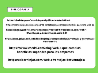 BIBLIOGRAFÍA
https://devloteq.com/web-1-0-que-significa-caracteristicas/
https://tecnologias.anexia.es/blog/10-caracteristicas-imprescindibles-para-una-web-20
https://nancygabrielamartinezmenjivar46850.wordpress.com/web-1-
0/ventajas-y-desventajas-web-1-0/
https://sites.google.com/site/tecnologiasparaelaprendizajeun/ventajas-y-desventajas-
de-la-web-2-0
https://www.esedsl.com/blog/web-3-que-cambios-
beneficios-supondra-para-las-empresas
https://ciberninjas.com/web-3-ventajas-desventajas/
 