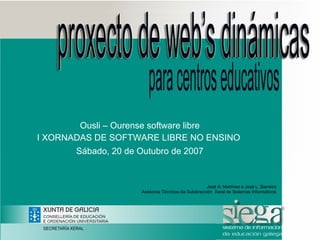 Ousli – Ourense software libre
I XORNADAS DE SOFTWARE LIBRE NO ENSINO
       Sábado, 20 de Outubro de 2007


                                                    José A. Martínez e José L. Barreiro
                     Asesores Técnicos da Subdirección Xeral de Sistemas Informáticos