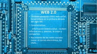 WEB 2.0
• También conocida como web social.
Desarrollada en la primera década
del siglo XXI.
• Características:
- Información bidireccional ; reciben
información y, además, la crean y
comparten.
• Nacimiento de las redes sociales
como: el correo electrónico, los
chats…
 