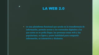 z
LA WEB 2.0
 es una plataforma funcional que ayuda en la transferencia de
información, permite acceso a los contenidos digitales a los
que antes no se podía llegar, las personas crean web y las
popularizan, es ligera y posee habilidad para compartir
información, es interactiva y dinámica.
 