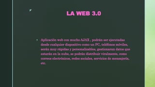 z
LA WEB 3.0
 Aplicación web con mucho AJAX , podrán ser ejecutadas
desde cualquier dispositivo como un PC, teléfonos móviles,
serán muy rápidas y personalizables, gestionaran datos que
estarán en la nube, se podrán distribuir viralmente, como
correos electrónicos, redes sociales, servicios de mensajería,
etc.
 