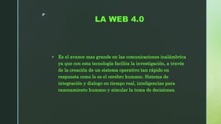 z
LA WEB 4.0
 Es el avance mas grande en las comunicaciones inalámbrica
ya que con esta tecnología facilita la investigación, a través
de la creación de un sistema operativo tan rápido en
respuesta como lo es el cerebro humano. Sistema de
integración y dialogo en tiempo real, inteligencias para
razonamiento humano y simular la toma de decisiones.
 