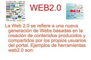 WEB2.0 La Web 2.0 se refiere a una nueva generación de Webs basadas en la creación de contenidos producidos y compartidos por los propios usuarios del portal. Ejemplos de herramientas web2.0 son: 
