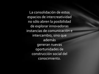 La consolidación de estos
 espacios de intercreatividad
 no sólo abren la posibilidad
   de explorar innovadoras
instancias de comunicación e
    intercambio, sino que
           además
       generan nuevas
      oportunidades de
    construcción social del
        conocimiento.
 