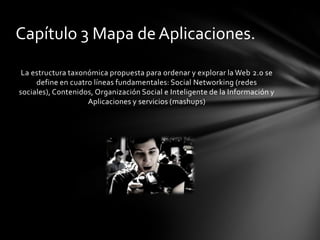 Capítulo 3 Mapa de Aplicaciones.

 La estructura taxonómica propuesta para ordenar y explorar la Web 2.0 se
     define en cuatro líneas fundamentales: Social Networking (redes
sociales), Contenidos, Organización Social e Inteligente de la Información y
                    Aplicaciones y servicios (mashups)
 
