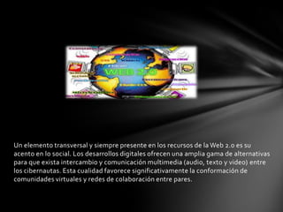Un elemento transversal y siempre presente en los recursos de la Web 2.0 es su
acento en lo social. Los desarrollos digitales ofrecen una amplia gama de alternativas
para que exista intercambio y comunicación multimedia (audio, texto y video) entre
los cibernautas. Esta cualidad favorece significativamente la conformación de
comunidades virtuales y redes de colaboración entre pares.
 