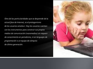 Otra de las particularidades que se desprende de la
actual fase de Internet, es el protagonismo
de los usuarios amateur. Hoy los usuarios cuentan
con los instrumentos para construir sus propios
medios de comunicación (nanomedios) sin requerir
de conocimiento en periodismo, ni en lenguajes de
programación o un equipo de cómputo
de última generación.
 