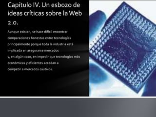 Capítulo IV. Un esbozo de
ideas críticas sobre la Web
2.0.
Aunque existen, se hace difícil encontrar
comparaciones honestas entre tecnologías
principalmente porque toda la industria está
implicada en asegurarse mercados
y, en algún caso, en impedir que tecnologías más
económicas y eficientes accedan a
competir a mercados cautivos.
 