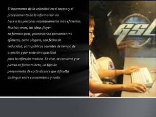 El incremento de la velocidad en el acceso y el
procesamiento de la información no
hace a las personas necesariamente más eficientes.
Muchas veces, las ideas fluyen
en formato post, promoviendo pensamientos
efímeros, como slogans, con fecha de
caducidad, para públicos carentes de tiempo de
atención y por ende sin capacidad
para la reflexión madura. Se vive, se consume y se
piensa en formato beta, un tipo de
pensamiento de corto alcance que dificulta
distinguir entre conocimiento y ruido.
 