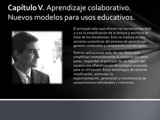 Capítulo V. Aprendizaje colaborativo.
Nuevos modelos para usos educativos.
                   El principal valor que ofrecen las herramientas Web
                   2.0 es la simplificación de la lectura y escritura en
                   línea de los estudiantes. Esto se traduce en dos
                   acciones sustantivas del proceso de aprendizaje:
                   generar contenidos y compartirlos con los pares.
                   Nuevas aplicaciones web, de uso libre y que
                   simplifican tremendamente la cooperación entre
                   pares, responden al principio de no requerir del
                   usuario una alfabetización tecnológica avanzada
                   para su utilización. Estas tecnologías de reciente
                   masificación, estimulan la
                   experimentación, generación y transferencia de
                   conocimientos individuales y colectivos.
 