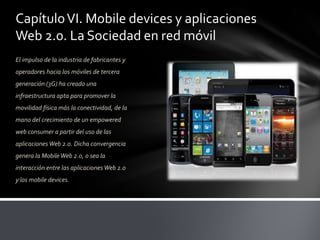 Capítulo VI. Mobile devices y aplicaciones
Web 2.0. La Sociedad en red móvil
El impulso de la industria de fabricantes y
operadores hacia los móviles de tercera
generación (3G) ha creado una
infraestructura apta para promover la
movilidad física más la conectividad, de la
mano del crecimiento de un empowered
web consumer a partir del uso de las
aplicaciones Web 2.0. Dicha convergencia
genera la Mobile Web 2.0, o sea la
interacción entre las aplicaciones Web 2.0
y los mobile devices.
 