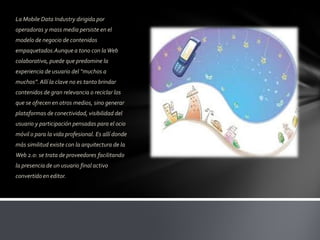La Mobile Data Industry dirigida por
operadoras y mass media persiste en el
modelo de negocio de contenidos
empaquetados.Aunque a tono con la Web
colaborativa, puede que predomine la
experiencia de usuario del “muchos a
muchos”. Allí la clave no es tanto brindar
contenidos de gran relevancia o reciclar los
que se ofrecen en otros medios, sino generar
plataformas de conectividad, visibilidad del
usuario y participación pensadas para el ocio
móvil o para la vida profesional. Es allí donde
más similitud existe con la arquitectura de la
Web 2.0: se trata de proveedores facilitando
la presencia de un usuario final activo
convertido en editor.
 
