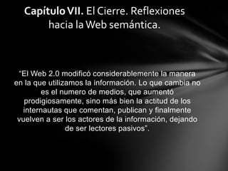Capítulo VII. El Cierre. Reflexiones
       hacia la Web semántica.



 “El Web 2.0 modificó considerablemente la manera
en la que utilizamos la información. Lo que cambia no
         es el numero de medios, que aumentó
   prodigiosamente, sino más bien la actitud de los
   internautas que comentan, publican y finalmente
 vuelven a ser los actores de la información, dejando
                de ser lectores pasivos”.
 