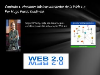 Capítulo 1. Nociones básicas alrededor de la Web 2.0.
Por Hugo Pardo Kuklinski

             Según O’Reilly, siete son los principios
             constitutivos de las aplicaciones Web 2.0
 