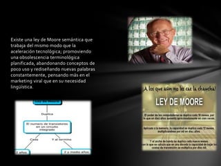 Existe una ley de Moore semántica que
trabaja del mismo modo que la
aceleración tecnológica; promoviendo
una obsolescencia terminológica
planificada, abandonando conceptos de
poco uso y rediseñando nuevas palabras
constantemente, pensando más en el
marketing viral que en su necesidad
lingüística.
 