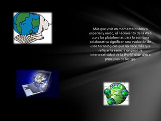 Más que vivir un momento histórico
especial y único, el nacimiento de la Web
  2.0 y las plataformas para la escritura
colaborativa significan una evolución de
 usos tecnológicos que no hace más que
       reflejar la esencia original de
 intercreatividad de la World Wide Web a
            principios de los ‘90.
 