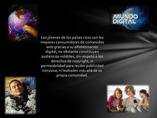 Los jóvenes de los países ricos son los
mayores consumidores de contenidos
    web gracias a su alfabetización
   digital, no obstante constituyen
audiencias volátiles, sin respeto a los
      derechos de copyright, ni
permeabilidad para recibir publicidad
 intrusiva, ni lealtades más allá de su
          propia comunidad.
 
