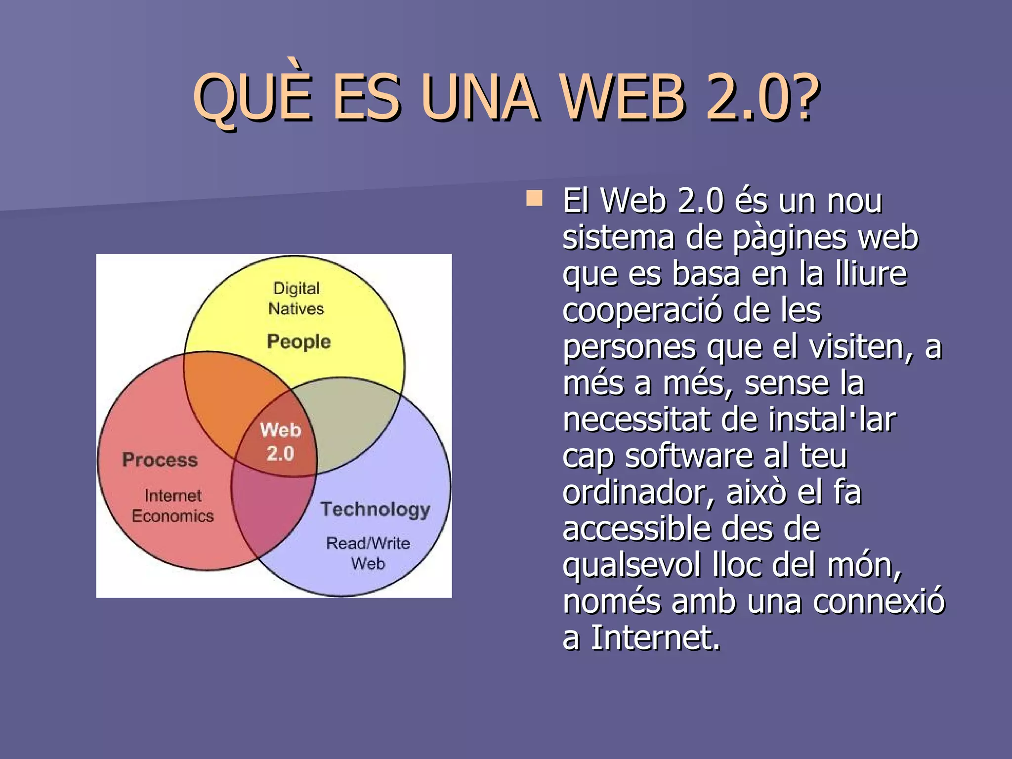 QUÈ ES UNA WEB 2.0? El Web 2.0 és un nou sistema de   pàgines web que es basa en la lliure cooperació de les persones que el visiten, a més a més, sense la necessitat de instal·lar cap software al teu ordinador, això el fa accessible des de qualsevol lloc del món, només amb una connexió a Internet.  