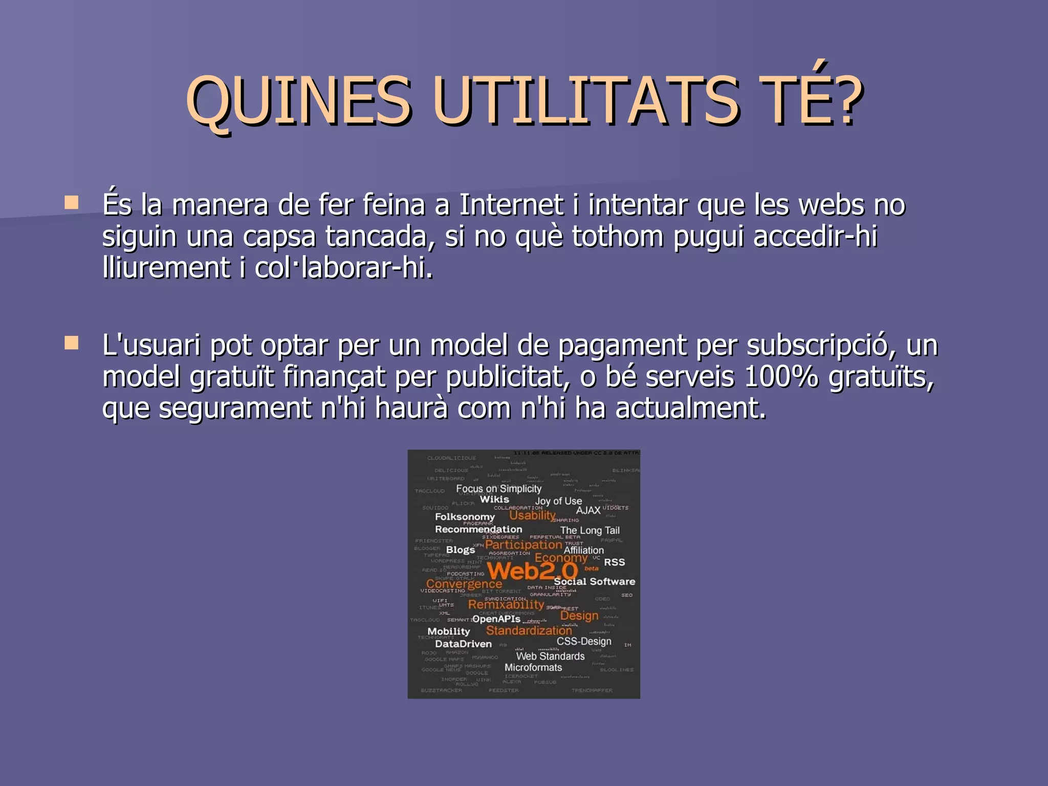 QUINES UTILITATS TÉ? És la manera de fer feina a Internet i intentar que les webs no siguin una capsa tancada, si no què tothom pugui accedir-hi lliurement i col·laborar-hi.  L'usuari pot optar per un model de pagament per subscripció, un model gratuït finançat per publicitat, o bé serveis 100% gratuïts, que segurament n'hi haurà com n'hi ha actualment. 