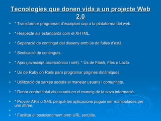 Tecnologíes que donen vida a un projecte Web 2.0 * Transformar programari d'escriptori cap a la plataforma del web.  * Respecte als estàndards com el XHTML.  * Separació de contingut del disseny amb ús de fulles d'estil.  * Sindicació de continguts.  * Ajax (javascript ascincrónico i xml). * Ús de Flash, Flex o Lazlo.  * Ús de Ruby on Rails para programar pàgines dinàmiques.  * Utilització de xarxes socials al manejar usuaris i comunitats.  * Donar control total als usuaris en el maneig de la seva informació.  * Proveir APis o XML perquè les aplicacions puguin ser manipulades per uns altres. * Facilitar el posicionament amb URL senzills. 