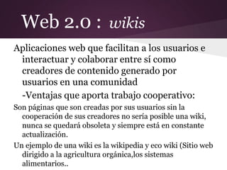 Web 2.0 : wikis
Aplicaciones web que facilitan a los usuarios e
 interactuar y colaborar entre sí como
 creadores de contenido generado por
 usuarios en una comunidad
 -Ventajas que aporta trabajo cooperativo:
Son páginas que son creadas por sus usuarios sin la
  cooperación de sus creadores no sería posible una wiki,
  nunca se quedará obsoleta y siempre está en constante
  actualización.
Un ejemplo de una wiki es la wikipedia y eco wiki (Sitio web
  dirigido a la agricultura orgánica,los sistemas
  alimentarios..
 