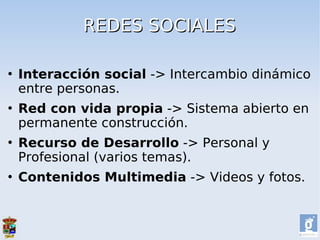 REDES SOCIALES

   Interacción social -> Intercambio dinámico
    entre personas.
   Red con vida propia -> Sistema abierto en
    permanente construcción.
   Recurso de Desarrollo -> Personal y
    Profesional (varios temas).
   Contenidos Multimedia -> Videos y fotos.
 