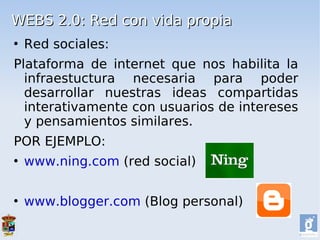 WEBS 2.0: Red con vida propia
   Red sociales:
Plataforma de internet que nos habilita la
  infraestuctura necesaria para poder
  desarrollar nuestras ideas compartidas
  interativamente con usuarios de intereses
  y pensamientos similares.
POR EJEMPLO:
   www.ning.com (red social)

   www.blogger.com (Blog personal)
 