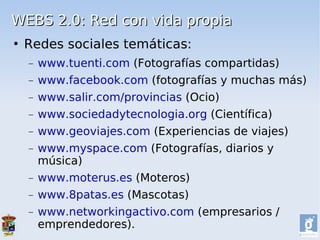 WEBS 2.0: Red con vida propia
   Redes sociales temáticas:
    −   www.tuenti.com (Fotografías compartidas)
    −   www.facebook.com (fotografías y muchas más)
    −   www.salir.com/provincias (Ocio)
    −   www.sociedadytecnologia.org (Científica)
    −   www.geoviajes.com (Experiencias de viajes)
    −   www.myspace.com (Fotografías, diarios y
        música)
    −   www.moterus.es (Moteros)
    −   www.8patas.es (Mascotas)
    −   www.networkingactivo.com (empresarios /
        emprendedores).
 