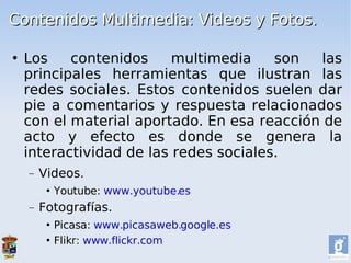 Contenidos Multimedia: Videos y Fotos.

   Los    contenidos     multimedia    son  las
    principales herramientas que ilustran las
    redes sociales. Estos contenidos suelen dar
    pie a comentarios y respuesta relacionados
    con el material aportado. En esa reacción de
    acto y efecto es donde se genera la
    interactividad de las redes sociales.
    −   Videos.
            Youtube: www.youtube.es
    −   Fotografías.
          Picasa: www.picasaweb.google.es
          Flikr: www.flickr.com
 