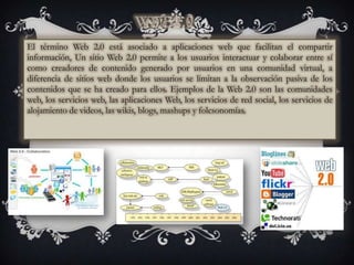 El término Web 2.0 está asociado a aplicaciones web que facilitan el compartir
información, Un sitio Web 2.0 permite a los usuarios interactuar y colaborar entre sí
como creadores de contenido generado por usuarios en una comunidad virtual, a
diferencia de sitios web donde los usuarios se limitan a la observación pasiva de los
contenidos que se ha creado para ellos. Ejemplos de la Web 2.0 son las comunidades
web, los servicios web, las aplicaciones Web, los servicios de red social, los servicios de
alojamiento de videos, las wikis, blogs, mashups y folcsonomías.
 