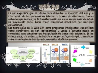 Es una expresión que se utiliza para describir la evolución del uso y la
interacción de las personas en internet a través de diferentes formas
entre los que se incluyen la transformación de la red en una base de datos,
un movimiento social hacia crear contenidos accesibles por múltiples
aplicaciones.
Las tecnologías de la Web 3.0, como programas inteligentes, que utilizan
datos semánticos, se han implementado y usado a pequeña escala en
compañías para conseguir una manipulación de datos más eficiente. En los
últimos años, sin embargo, ha habido un mayor enfoque dirigido a trasladar
estas tecnologías de inteligencia semántica al público general.
 