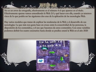 No es un error de ortografía, efectivamente es el número 4 el que aparece en el título.
Efectivamente apenas vamos entendiendo la Web 2.0 y qué hacer con ella, cuando ya tenemos
visos de lo que podría ser las siguientes dos eras de la aplicación de las tecnologías Web.

Hay varios modelos que tratan de explicar las tendencias de la Web y el desarrollo de sus
tecnologías. La que más nos gusta hace un cruce entre la conectividad de las personas, la
disposición de los contenidos, y el uso que hacemos de estos contenidos. Con estas variables
podemos definir los cuatro escenarios hacia donde se predice estará la Web en el año 2020
 