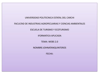 UNIVERSIDAD POLITECNICA ESTATAL DEL CARCHI
FACULTAD DE INDUSTRIAS AGROPECUARIAS Y CIENCIAS AMBIENTALES
ESCUELA DE TURISMO Y ECOTURISMO
IFORMATICA APLICADA
TEMA: WEBS 2.0
NOMBRE:JOHNATANQUINTEROS
FECHA:
 