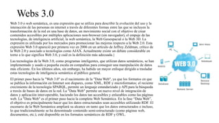 Webs 3.0
Web 3.0 o web semántica, es una expresión que se utiliza para describir la evolución del uso y la
interacción de las personas en internet a través de diferentes formas entre las que se incluyen la
transformación de la red en una base de datos, un movimiento social con el objetivo de crear
contenidos accesibles por múltiples aplicaciones non-browser (sin navegador), el empuje de las
tecnologías, de inteligencia artificial, la web semántica, la Web Geoespacial o la Web 3D. La
expresión es utilizada por los mercados para promocionar las mejoras respecto a la Web 2.0. Esta
expresión Web 3.0 apareció por primera vez en 2006 en un artículo de Jeffrey Zeldman, crítico de
la Web 2.0 y asociado a tecnologías como AJAX. Actualmente existe un debate considerable en
torno a lo que significa Web 3.0, y cuál es la definición más adecuada.}
Las tecnologías de la Web 3.0, como programas inteligentes, que utilizan datos semánticos, se han
implementado y usado a pequeña escala en compañías para conseguir una manipulación de datos
más eficiente. En los últimos años, sin embargo, ha habido un mayor enfoque dirigido a trasladar
estas tecnologías de inteligencia semántica al público general.
El primer paso hacia la "Web 3.0" es el nacimiento de la "Data Web", ya que los formatos en que
se publica la información en Internet son dispares, como XML, RDF y microformatos; el reciente
crecimiento de la tecnología SPARQL, permite un lenguaje estandarizado y API para la búsqueda
a través de bases de datos en la red. La "Data Web" permite un nuevo nivel de integración de
datos y aplicación inter-operable, haciendo los datos tan accesibles y enlazables como las páginas
web. La "Data Web" es el primer paso hacia la completa Web Semántica. En la fase “Data Web”,
el objetivo es principalmente hacer que los datos estructurados sean accesibles utilizando RDF. El
escenario de la Web Semántica ampliará su alcance en tanto que los datos estructurados e incluso,
lo que tradicionalmente se ha denominado contenido semi-estructurado (como páginas web,
documentos, etc.), esté disponible en los formatos semánticos de RDF y OWL.
 