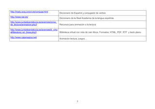 http://tradu.scig.uniovi.es/conjuga.html
                                                Diccionario de Español y conjugador de verbos
http://www.rae.es/
                                                Diccionario de la Real Academia de la lengua española
http://www.juntadeandalucia.es/averroes/zona_
de_lectura/animacion.php3                       Recursos para animación a la lectura

http://www.juntadeandalucia.es/averroes/b_virtu
al/literatura_en_linea.php3                     Biblioteca virtual con más de cien libros. Formatos: HTML, PDF, RTF y texto plano.

http://www.cajamagica.net/
                                                Animación lectura, juegos…




                                                                 5
 