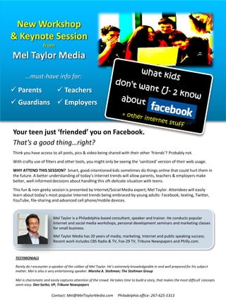 New Workshop
& Keynote Session
                   from
Mel Taylor Media
       …must-have info for:

 Parents                    Teachers
 Guardians  Employers


Your teen just ‘friended’ you on Facebook.
That’s a good thing…right?
Think you have access to all posts, pics & video being shared with their other ‘friends’? Probably not.
With crafty use of filters and other tools, you might only be seeing the ‘sanitized’ version of their web usage.
WHY ATTEND THIS SESSION? Smart, good-intentioned kids sometimes do things online that could hurt them in
the future. A better understanding of today’s Internet trends will allow parents, teachers & employers make
better, well-informed decisions about handling this oft-delicate situation with teens.
This fun & non-geeky session is presented by Internet/Social Media expert; Mel Taylor. Attendees will easily
learn about today’s most popular Internet trends being embraced by young adults: Facebook, texting, Twitter,
YouTube, file-sharing and advanced cell phone/mobile devices.


                          Mel Taylor is a Philadelphia-based consultant, speaker and trainer. He conducts popular
                          Internet and social media workshops, personal development seminars and marketing classes
                          for small business.
                          Mel Taylor Media has 20 years of media, marketing, Internet and public speaking success.
                          Recent work includes CBS Radio & TV, Fox-29 TV, Tribune Newspapers and Philly.com.


 TESTIMONIALS

 Rarely do I encounter a speaker of the caliber of Mel Taylor. He’s extremely knowledgeable in and well prepared for his subject
 matter. Mel is also a very entertaining speaker. Marsha A. Stoltman; The Stoltman Group

 Mel is charismatic and easily captures attention of the crowd. He takes time to build a story, that makes the most difficult concepts
 seem easy. Dan Sarko; VP, Tribune Newspapers

                        Contact: Mel@MelTaylorMedia.com              Philadelphia office: 267-625-5313
 
