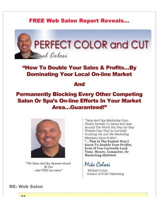 FREE Web Salon Report Reveals…




     “How To Double Your Sales & Profits…By
      Dominating Your Local On-line Market
                      And
  Permanently Blocking Every Other Competing
  Salon Or Spa’s On-line Efforts In Your Market
              Area…Guaranteed!”




RE: Web Salon
 
