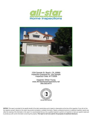 Inspection Report




                                                     123 Beach St, Golden Beach, CA 92660
                                                     Inspection prepared for: Joe Sample
                                                          Inspection Date: 9/19/2009

                                                             Inspector: Ethan Young
                                                                 949-500-6414
                                                           www.All-StarInspections.com




NOTICE: This report is provided for the specific benefit of the client named above and is based on observations at the time of the inspection. If you did not hire
the inspector yourself, reliance on this report may provide incomplete or outdated information. Repairs, professional opinions or additional inspection reports may
affect the meaning of the information in this report. It is recommended that you hire a qualified inspector to perform an inspection to meet your specific needs and
to provide you with current information concerning this property. This report is not to be used for the purposes of substitute disclosure.
 