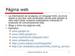 Página web La información de la página, en lenguaje html, se envía desde el servidor web (ordenador donde está alojado el sitio web) hasta nuestros ordenadores utilizando el protocolo de comunicaciones http. Blogs y wikis son páginas web. Ejemplos:  www.google.es www.video.google.es www.ivanferreiro.blogspot.com/ www.wikipedia.org http://www.elpais.com/fotografia/ http://en.wikipedia.org/wiki/Web_hosting_service 