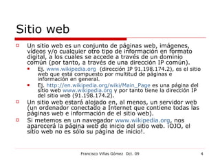 Sitio web Un sitio web es un conjunto de páginas web, imágenes, vídeos y/o cualquier otro tipo de información en formato digital, a los cuales se accede a través de un dominio común (por tanto, a través de una dirección IP común).  Ej.  www.wikipedia.org   (dirección IP 91.198.174.2), es el sitio web que está compuesto por multitud de páginas e información en general.  Ej.  http://en.wikipedia.org/wiki/Main_Page  es una página del sitio web  www.wikipedia.org  y por tanto tiene la dirección IP del sitio web (91.198.174.2). Un sitio web estará alojado en, al menos, un servidor web (un ordenador conectado a Internet que contiene todas las páginas web e información de el sitio web). Si metemos en un navegador  www.wikipedia.org , nos aparecerá la página web de inicio del sitio web. ¡OJO, el sitio web no es sólo su página de inicio!. 