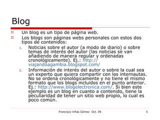 Blog Un blog es un tipo de página web. Los blogs son páginas webs personales con estos dos tipos de contenidos: Noticias sobre el autor (a modo de diario) o sobre temas de interés del autor (las noticias se van añadiendo de manera regular y ordenadas cronológicamente). Ej.:  http:// viajandoagambia.blogspot.com / Información de interés del autor o sobre la cual sea un experto que quiera compartir con los internautas. No se ordena cronológicamente y no tiene el mismo formato que los blogs incluidos en el punto anterior. Ej.:  http://www.blogelectronica.com/ . Si bien este ejemplo es un blog en cuanto a contenido, tiene la peculiaridad de tener un sitio web propio, lo cual es poco común. 