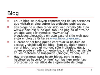 Blog En un blog se incluyen comentarios de las personas que visitan el blog sobre los artículos publicados. Los blogs no suelen tener sitio web propio (del tipo www.elpais.es) si no que son una página dentro de un sitio web por ejemplo: www.erika-blog.lacoctelera.net ; en este caso el sitio web que aloja el blog de Erika es  www.lacoctelera.net . El creador del blog puede controlar la política de acceso y visibilidad del blog. Esto es, quien puede ver el blog (todo el mundo, sólo invitados, etc.), quien puede añadir comentarios, si el blog es visible en los motores de búsqueda (Google, Yahoo, etc.). Hay programas para hacer blogs, pero lo más habitual es hacerlo “online” con las herramientas ofertadas por los sitios de alojamiento de blogs. 