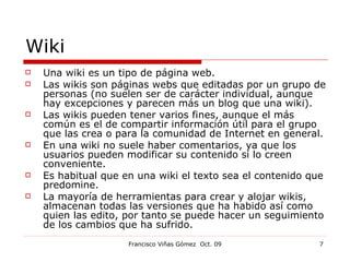 Wiki Una wiki es un tipo de página web. Las wikis son páginas webs que editadas por un grupo de personas (no suelen ser de carácter individual, aunque hay excepciones y parecen más un blog que una wiki). Las wikis pueden tener varios fines, aunque el más común es el de compartir información útil para el grupo que las crea o para la comunidad de Internet en general. En una wiki no suele haber comentarios, ya que los usuarios pueden modificar su contenido si lo creen conveniente. Es habitual que en una wiki el texto sea el contenido que predomine. La mayoría de herramientas para crear y alojar wikis, almacenan todas las versiones que ha habido así como quien las edito, por tanto se puede hacer un seguimiento de los cambios que ha sufrido. 