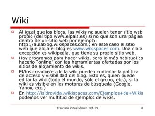 Wiki Al igual que los blogs, las wikis no suelen tener sitio web propio (del tipo www.elpais.es) si no que son una página dentro de un sitio web por ejemplo: http://aulablog.wikispaces.com / ; en este caso el sitio web que aloja el blog es  www.wikispaces.com . Una clara excepción es wikipedia, que tiene su propio sitio web. Hay programas para hacer wikis, pero lo más habitual es hacerlo “online” con las herramientas ofertadas por los sitios de alojamiento de wikis. El/los creador/es de la wiki pueden controlar la política de acceso y visibilidad del blog. Esto es, quien puede editar la wiki (todo el mundo, sólo el grupo, etc.), si la wiki es visible en los motores de búsqueda (Google, Yahoo, etc.). En  http://isidrovidal.wikispaces.com/Ejemplos+de+Wikis  podemos ver multitud de ejemplos de wikis. 