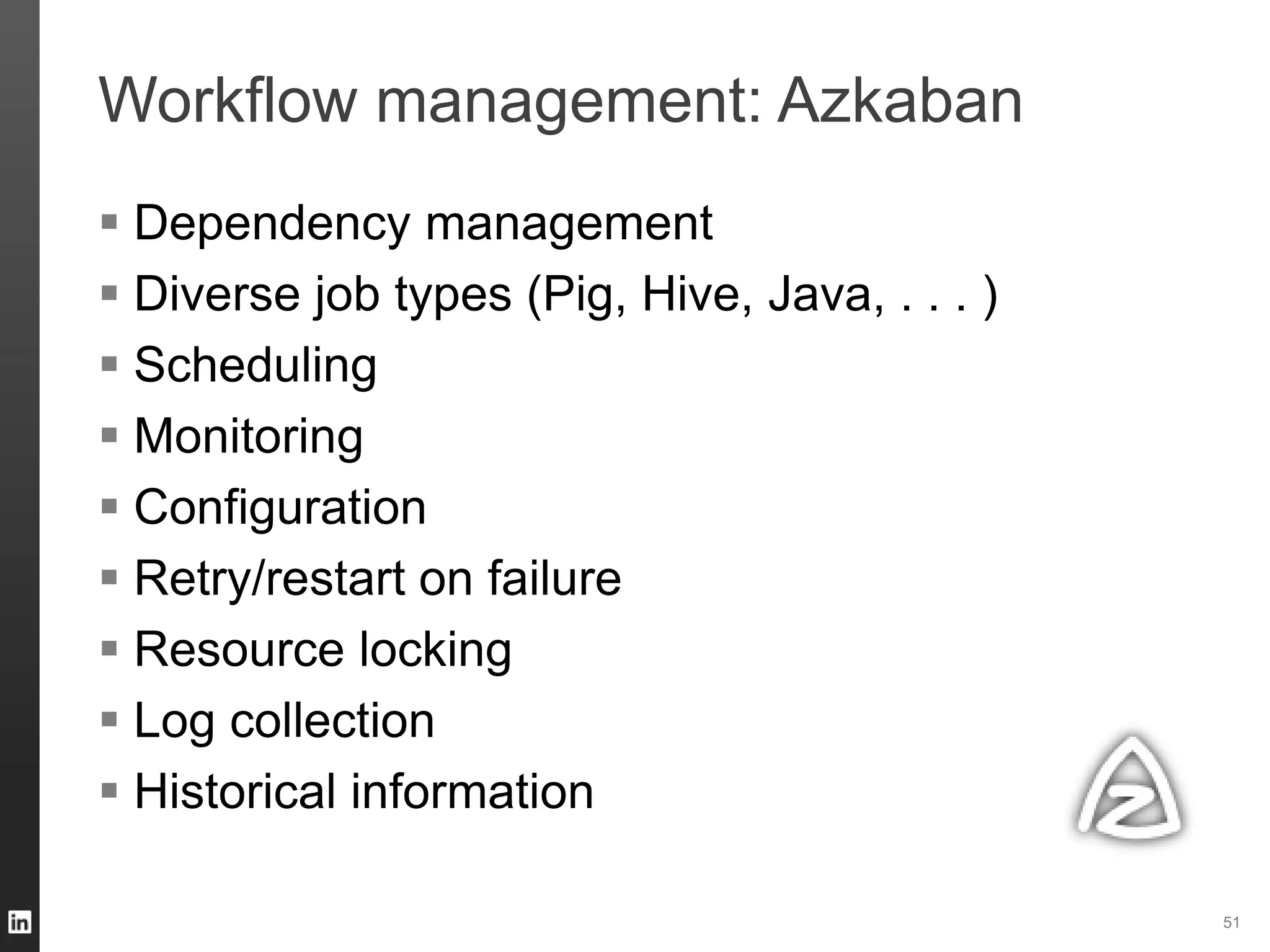 Workflow management: Azkaban
51
 Dependency management
 Diverse job types (Pig, Hive, Java, . . . )
 Scheduling
 Monitoring
 Configuration
 Retry/restart on failure
 Resource locking
 Log collection
 Historical information
 