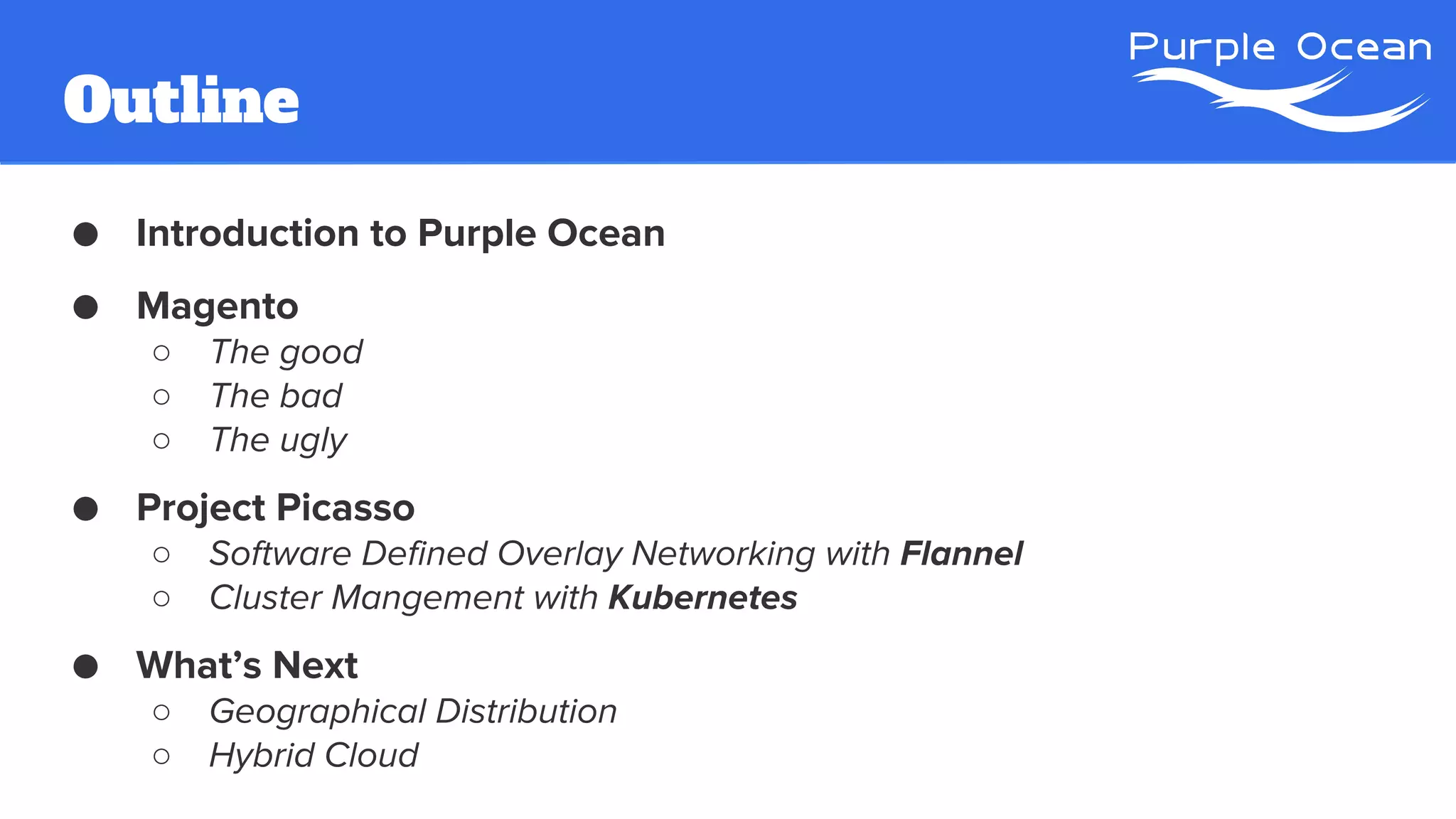 Outline
● Introduction to Purple Ocean
● Magento
○ The good
○ The bad
○ The ugly
● Project Picasso
○ Software Defined Overlay Networking with Flannel
○ Cluster Mangement with Kubernetes
● What’s Next
○ Geographical Distribution
○ Hybrid Cloud
 